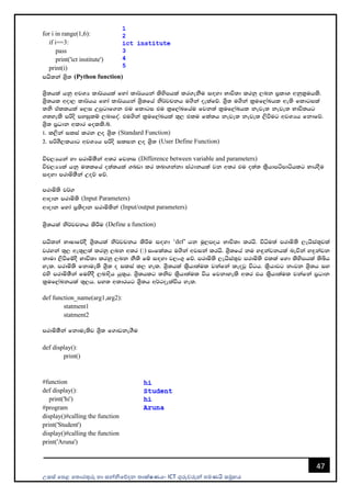 උසස් පෙළ ප ොරතුරු හො සන්නිපේදන ොක්ෂණය- ICT ගුරුවරුන්න ෙමණයි සමූහය
47
for i in range(1,6):
if i==3:
pass
print('ict institute')
print(i)
mhs;ka Ys%; (Python function)
Ys%;hla hkq wjYH ld¾hhla fyda ld¾hhka lsysmhla lr.ekSu i`oyd Ndú;d lrkq ,nk m%ldY wkql%uhls'
Ys%;hl wod, ld¾hh fyda ld¾hhka Ys%;fha ks¾jpkh u.ska oelafõ' Ys%; u.ska l%uf,aLhl we;s fldgila
;ks tallhla f,i Wmqgdf.k tu fldgi tu l%f,aLfhau fjk;a l%uf,aLhl keje; keje; Ndú;hg
.;yels mßos myiqlï ,ndfoa' tu.ska l%uf,aLhla ;=, tlu fla;h keje; keje; ,sùug wjYHh fkdfõ'
Ys%; m%Odk wldr folls'í'
1' l,ska ilia lrk ,o Ys%; (Standard Function)
2' mßYS,lhdg wjYHh mßos ilik ,o Ys%; (User Define Function)
úp,Hhka yd mrdñ;Ska w;r fjki (Difference between variable and parameters)
úp,HHla hkq u;lfha o;a;hla .nvd lr ;nd.kakd ia:dkhla jk w;r tu o;a; ls%hdmámdáhlg NdroSu
i`oyd mrdñ;Ska Woõ fõ'
mrdñ;s j¾.
wdodk mrdñ;s (Input Parameters)
wdodk fyda m%;sodk mrdñ;ska (Input/output parameters)
Ys%;hla ks¾jpkh lsÍu (Define a function)
mhs;ka NdIdfõoS Ys%;hla ks¾jpkh lsÍu i`oyd ‘def’ hk uQ,moh Ndú;d lrhs' úêu;a mrdñ;s ,ehsia;=jla
jryka ;=, we;=,;a lrkq ,nk w;r (:) ixfla;h u.ska wjika lrhs' Ys%;fha ku y`ÿkajkhla neúka y`ÿkajk
kdud ,sùfïoS Ndú;d lrkq ,nk kS;s fï i`oyd j,x.= fõ' mrdñ;s ,ehsia;=j mrdñ;s tlla fyd lsysmhla ;sìh
yel' mrdñ;s fkdue;s Ys%; o ilia l, yel' Ys%;hla ls%hd;aul jkafka leojQ úgh' ls%hdjg kxjk Ys%;h iy
tys mrdñ;Ska fuysoS ,ndosh hq;=h' Ys%;hlg ;ksj ls%hd;aul úh fjkdyels w;r th ls%hd;aul jkafka m%Odk
l%uf,aLkhla ;=,h' my; wldrhg Ys%;h w¾:oelaúh yel'
def function_name(arg1,arg2):
statment1
statment2
mrdñ;Ska fkdue;sj Ys%; f.dvke.Su
def display():
print()
#function
def display():
print('hi')
#program
display()#calling the function
print('Student')
display()#calling the function
print('Aruna')
 