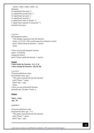 උසස් පෙළ ප ොරතුරු හො සන්නිපේදන ොක්ෂණය- ICT ගුරුවරුන්න ෙමණයි සමූහය
49
print(s,'.',fn[0],'.',sn[0],'.',ln[0],'.',su)
#program
fn=input('Enter first name: ')
sn=input('Enter second name: ')
ln=input('Enter last name: ')
su=input('Enter surname: ')
g=input("Enter 'male' or 'female' :")
c=input("Enter 'married' or 'unmarried' :")
name(fn,sn,ln,su,g,c)
උදොහරණ 1
def changeme( mylist ):
"This changes a passed list into this function"
mylist = [1,2,3,4]; # This would assign new reference in mylist
print ("Values inside the function: ", mylist)
return
# Now you can call changeme function
mylist = [10,20,30];
changeme( mylist );
print ("Values outside the function: ", mylist)
Output
Values inside the function: [1, 2, 3, 4]
Values outside the function: [10, 20, 30]
උදොහරණ 2
# Function definition is here
def printinfo( name, age ):
"This prints a passed info into this function"
print ("Name: ", name)
print ("Age :", age)
return;
# Now you can call printinfo function
printinfo( age=38, name="aruna" );
Output
Name: aruna
Age : 38
උදාහරණ 3
# Function definition is here
def printinfo( name, age = 17 ):
"This prints a passed info into this function"
print ("Name: ", name)
print ("Age :", age)
 