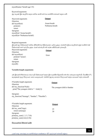 උසස් පෙළ ප ොරතුරු හො සන්නිපේදන ොක්ෂණය- ICT ගුරුවරුන්න ෙමණයි සමූහය
51
myself(name='herath',age=35)
Keyword arguments
මූල ෙදයක් ශ්‍රි කැඳවීම සඳහො භොවි ො කරයි නම් එය ෙරොමිති නොමයන්න හඳුනො ගනී.
#keyword arguments
#function
def myself(str):
print(str)
return
#program
myself(str='Aruna herath')
myself(str='Nethumsa herath')
Required arguments
ශ්‍රි යක් තුල විස් ොරයන්න භොවි ො කිරීපම්දී එය ිළිපවලකට යැවිය යුතුය. එපමන්නම ශ්‍රි ය කැඳවීපම් අඩුම රමින්න එක්
විස් ොරයක් පහෝ ෙැවැරිය යුතුය. එපස් පනොමැති නම් පදෝෂ ෙණිවිඩයක් ලබොපදයි.
#keyword arguments
#function
def myself(str):
print(str='aruna')
return
#program
myself()
Variable length arguments
යම් ශ්‍රි යක් ිර්වචනයට වඩො වැඩි විස් ොරයන්න සඳහො ශ්‍රි සැකසීම සිදුකරයි නම් ඒවො පමපලස හඳුන්නවයි. විපශ්ෂි (*)
සලකුණක් අදොල විචලයයට පෙර පයොදොගැපන්න. එමගින්න මූලෙද පනොවන විචලයයන්න සඳහො අගයයන්න රඳවො බොගනී.
#Variable length arguments
#function
def my_function(*kids):
print("The youngest child is " + kids[1])
#program
my_function("Suranga", "Sandun", "Thusitha")
#Variable length arguments
#function
def my_sum(*args):
return sum(args)
#program
print(my_sum(1, 3, 5, 7,9))
print(my_sum(2,4,6,8,10))
විචලයයන්මේ සීමාවන් ඇඳීම
Output
Aruna herath
Nethumsa herath
Output
Error
Output
The youngest child is Sandun
Output
25
30
 