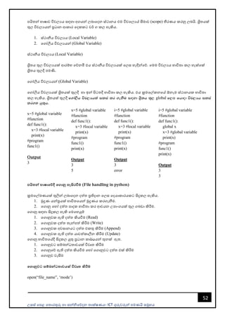 උසස් පෙළ ප ොරතුරු හො සන්නිපේදන ොක්ෂණය- ICT ගුරුවරුන්න ෙමණයි සමූහය
52
ෙයි න්න භොෂොව විචලයය සඳහො අගයන්න ලබොපදන ස්ථොනය එම විචපලයේ සීමොව (scope) තීරණය කරනු ලබයි. ශ්‍රි යක්
තුල විචලයයන්න ප්‍රධොන ආකොර පදකකට වර් ග කල හැකිය.
1. ස්ථොනීය විචලයය (Local Variable)
2. පගෝලීය විචලයයන්න (Global Variable)
ස්ථොනීය විචලයය (Local Variable)
ශ්‍රි ය තුල විචලයයක් ආරම්භ පේනමි එය ස්ථොනීය විචලයයක් පලස හැඳින්නපේ. පමම විචලයය භොවි ො කල හැක්පක්
ශ්‍රි ය තුලදී ෙමණි.
පගෝලීය විචලයයන්න (Global Variable)
ග ෝලීය විචල්‍යයක් ශ්‍රිතයක් තුල්‍දී හා ඉන් පිටතදී භාවිතා කල්‍ හැකිය. එය ක්‍රමගේකනගේ ඕනෑම ස්ථානයක භාවිතා
කල්‍ හැකිය. ශ්‍රි යක් තුලදී f.da,Sh úp,Hhla ilia lr .ekSu i`oyd Ys%;h ;=, global f,ස fhdod úp,Hh ilia
lr.; hq;=h'
x=5 #global variable
#function
def func1():
x=3 #local variable
print(x)
#program
func1()
Output
3
පයිතන් භාෂාමේදී මගානු හැසිරවීම (File handling in python)
ක්‍රමපල්ඛණයක් තුලින්න ලබොපදන දත් ප්‍රතිදොන පලස පදයොකොරයකට සිදුකල හැකිය.
1. මුද්‍රණ යන්නත්‍රයක් භොවි පයන්න මුද්‍රණය කරගැනීම.
2. පගොනු පහෝ දත් ෙොදක භොවි ො කර ආචයන උෙොංගයක් තුල ගබඩො කිරීම.
පගොනු සඳහො සිදුකල හැකි පමපහයුම්
1. පගොනුවක ඇති දත් කියවීම (Read)
2. පගොනුවක දත් ැන්නෙත් කිරීම (Write)
3. පගොනුවක අවසොනයට දත් එකතු කිරීම (Append)
4. පගොනුවක ඇති දත් යොවත්කොලීන කිරීම (Update)
පගොනු භොවි පේදී සිදුකල යුතු ප්‍රධොන කො¾hයන්න තුනක් ඇ .
1. පගොනුවට සම්බන්නධ ොවයක් විවෘ කිරීම
2. පගොනුපේ ඇති දත් කියවීම පහෝ පගොනුවට දත් එක් කිරීම
3. පගොනුව වැසීම
මගානුවට සේබන්ධතාවයක් විවෘත කිරීම
open(“file_name”, ‘mode’)
x=5 #global variable
#function
def func1():
x=3 #local variable
print(x)
#program
func1()
print(x)
Output
3
5
i=5 #global variable
#function
def func1():
x=3 #local variable
print(x)
#program
func1()
print(x)
Output
3
error
i=5 #global variable
#function
def func1():
global x
x=3 #global variable
print(x)
#program
func1()
print(x)
Output
3
3
 