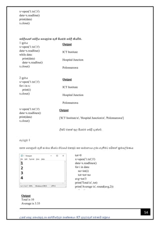 උසස් පෙළ ප ොරතුරු හො සන්නිපේදන ොක්ෂණය- ICT ගුරුවරුන්න ෙමණයි සමූහය
54
x=open('1.txt','r')
data=x.readline()
print(data)
x.close()
මේලිමයන් මේලිය මගානුවක ඇති සියළුම මේලි කියවීම.
1 ක්‍රමය
x=open('1.txt','r')
data=x.readline()
while data:
print(data)
data=x.readline()
x.close()
2 ක්‍රමය
x=open('1.txt','r')
for i in x:
print(i)
x.close()
x=open('1.txt','r')
data=x.readlines()
print(data)
x.close()
ගැටලුව 1
ෙහ පගොනුපේ ඇති සංඛයො කියවො ඒවොපේ එකතුව සහ සොමොනයය ලබො ගැනීමට ෙයි න්න ක්‍රමපල්ඛණය
Output
ICT Institute
Hospital Junction
Polonnaruwa
Output
ICT Institute
Hospital Junction
Polonnaruwa
Output
['ICT Instituten', 'Hospital Junctionn', 'Polonnaruwa']
ලිස්ට් එකක් තුල සියළුම පේළි දැක්පේ.
tot=0
x=open('1.txt','r')
data=x.readlines()
for i in data:
no=int(i)
tot=tot+no
avg=tot/3
print('Total is', tot)
print('Average is', round(avg,2))
x.close()
Output
Total is 10
Average is 3.33
 