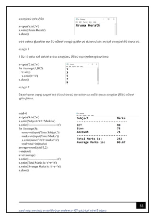 උසස් පෙළ ප ොරතුරු හො සන්නිපේදන ොක්ෂණය- ICT ගුරුවරුන්න ෙමණයි සමූහය
55
පගොනුවකට දත් ලිවීම
x=open('a.txt','w')
x.write('Aruna Herath')
x.close()
පමම පක් ය ක්‍රියොත්මක කල විට ෙයි න්න පගොනුව සුරකින ලද ස්ථොනපේ a.txt නැමැති පගොනුවක් ිර් මොනය පේ.
ගැටලුව 1
1 සිට 10 දක්වො ඇති ඔත්පත් සංඛයො පගොනුවකට ලිවීමට අදොල python ක්‍රමපල්ඛනය
x=open('2.txt','w')
for i in range(1,10,2):
b=str(i)
x.write(b+'n')
x.close()
ගැටලුව 2
විෂයන්න තුනක ලකුණු ඇතුලත් කර ඒවොපේ එකතුව සහ සොමොනයය පසවීම පසොයො පගොනුවක ලිවීමට ෙයි න්න
ක්‍රමපල්ඛනය.
total=0
x=open('4.txt','w')
x.write('Subjectttt'+'Marksn')
x.write('------------------------------n')
for i in range(3):
name=str(input('Enter Subject:'))
marks=str(input('Enter Marks:'))
x.write(name+'ttt'+marks+'n')
total=total+int(marks)
average=round(total/3,2)
t=str(total)
a=str(average)
x.write('------------------------------n')
x.write('Total Marks is: t'+t+'n')
x.write('Average Marks is: t'+a+'n')
x.close()
 