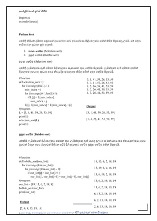 උසස් පෙළ ප ොරතුරු හො සන්නිපේදන ොක්ෂණය- ICT ගුරුවරුන්න ෙමණයි සමූහය
57
ම ෝේඩරයක් ඉවත් කිරීම
import os
os.rmdir('aruna')
Python Sort
පමහිදී කිසියම් අයි ම සමූහයක් ආපරෝහන පහෝ අවපරෝහණ ිළිපවලකට සක්ස් කිරීම සිදුකරනු ලබයි. පම් සඳහො
භොවි ො වන ප්‍රධොන ක්‍රම පදකකි.
1. jrK f;aÍu (Selection sort)
2. බුබුළු පත්රීම (Bubble sort)
jrK f;aÍu (Selection sort)
පමහිදී ලැයිස්තුවක ඇති අයි ම ිළිපවලකට සැකපසන තුරු පත්රීම සිදුකරයි. ලැයිස්තුපේ ඇති අයි ම අ රින්න
විශොල ම අගය හො කුඩොම අගය ිවැරදිව ස්ථොනග කිරීම මගින්න පමම පත්රීම සිදුකරයි.
#function
def selection_sort(L):
for i in range(len(L)-1):
min_index = i
for j in range(i+1, len(L)-1):
if L[j] < L[min_index]:
min_index = j
L[i], L[min_index] = L[min_index], L[i]
#program
L = [3, 1, 41, 59, 26, 53, 59]
print(L)
selection_sort(L)
print(L)
බුබුළු මත්රීම (Bubble sort)
යම්කිසි ලැයිස්තුවක් ිළිපවලකට සකසන තුරු ලැයිස්තුවක ඇති යොබද මූලොංග සංසන්නධනය කර ඒවොපයන්න කුඩො අගය
මුලටත් විශොල අගය ඊලගටත් ිහිටන ෙරිදි ිලිපවලකට පත්රීම බුබුළු පත්රීම මඟින්න සිදුකරයි.
#function
def bubble_sort(our_list):
for i in range(len(our_list)):
for j in range(len(our_list) - 1):
if our_list[j] > our_list[j+1]:
our_list[j], our_list[j+1] = our_list[j+1], our_list[j]
#program
our_list = [19, 13, 6, 2, 18, 8]
bubble_sort(our_list)
print(our_list)
Output
[3, 1, 41, 59, 26, 53, 59]
[1, 3, 26, 41, 53, 59, 59]
3, 1, 41, 59, 26, 53, 59
1, 3, 41, 59, 26, 53, 59
1, 3, 26, 59, 41, 53, 59
1, 3, 26, 41, 59, 53, 59
1, 3, 26, 41, 53, 59, 59
Output
[2, 6, 8, 13, 18, 19]
19, 13, 6, 2, 18, 19
13, 19, 6, 2, 18, 19
13, 6, 19, 2, 18, 19
13, 6, 2, 19, 18, 19
13, 6, 2, 18, 19, 19
6, 13, 2, 18, 19, 19
6, 2, 13, 18, 19, 19
2, 6, 13, 18, 19, 19
 