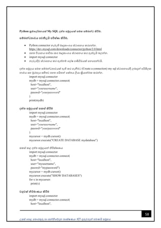 උසස් පෙළ ප ොරතුරු හො සන්නිපේදන ොක්ෂණය- ICT ගුරුවරුන්න ෙමණයි සමූහය
58
Python ක්‍රමමේඛනයක් My SQL දත්ත සමුදායක් සමඟ සේබන්ධ කිරීම.
සේබන්ධතාවය පවතීදැයි පරීක්ෂා කිරීම.
• Python connector නැමැති මෘදුකොංගය ස්ථොෙනය කරගන්නන.
https://dev.mysql.com/downloads/connector/python/2.0.html
• ෙහ විධොනය භොවි ො කර මෘදුකොංගය ස්ථොෙනය කර ඇත්දැයි බලන්නන.
• import mysql.connector
• නැවැරදිව ස්ථොෙනය කර ඇත්නම් පදෝෂ ෙණිවිඩයක් පනපෙන්නවයි.
දත් සමුදොය සමඟ සම්බන්නධ ොවයක් ඇති කර ගැනීමට (Create a connection) my sql ස්ථොෙනපේදී ලබොදුන්න ෙරිශීලක
නොමය සහ මුරෙදය සහි ව ෙහ ෙයි න්න පක් ය ලියො ක්‍රියොත්මක කරන්නන.
import mysql.connector
mydb = mysql.connector.connect(
host="localhost",
user="yourusername",
passwd="yourpassword"
)
print(mydb)
දත්ත සමුදායක් සකස් කිරීම
import mysql.connector
mydb = mysql.connector.connect(
host="localhost",
user="yourusername",
passwd="yourpassword"
)
mycursor = mydb.cursor()
mycursor.execute("CREATE DATABASE mydatabase")
සකස් කළ දත් සමුදොයන්න ිරීක්ෂණය
import mysql.connector
mydb = mysql.connector.connect(
host="localhost",
user="myusername",
passwd="mypassword")
mycursor = mydb.cursor()
mycursor.execute("SHOW DATABASES")
for x in mycursor:
print(x)
වගුවක් නිර්මාණය කිරීම
import mysql.connector
mydb = mysql.connector.connect(
host="localhost",
 