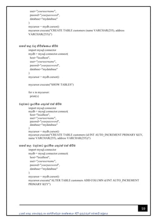 උසස් පෙළ ප ොරතුරු හො සන්නිපේදන ොක්ෂණය- ICT ගුරුවරුන්න ෙමණයි සමූහය
59
user="yourusername",
passwd="yourpassword",
database="mydatabase"
)
mycursor = mydb.cursor()
mycursor.execute("CREATE TABLE customers (name VARCHAR(255), address
VARCHAR(255))")
සකස් කළ වගු නිරීක්ෂණය කිරීම
import mysql.connector
mydb = mysql.connector.connect(
host="localhost",
user="yourusername",
passwd="yourpassword",
database="mydatabase"
)
mycursor = mydb.cursor()
mycursor.execute("SHOW TABLES")
for x in mycursor:
print(x)
වගුවකට ප්‍රාථමික යතුරක් එක් කිරීම
import mysql.connector
mydb = mysql.connector.connect(
host="localhost",
user="yourusername",
passwd="yourpassword",
database="mydatabase"
)
mycursor = mydb.cursor()
mycursor.execute("CREATE TABLE customers (id INT AUTO_INCREMENT PRIMARY KEY,
name VARCHAR(255), address VARCHAR(255))")
සකස් කල වගුවකට ප්‍රාථමික යතුරක් එක් කිරීම
import mysql.connector
mydb = mysql.connector.connect(
host="localhost",
user="yourusername",
passwd="yourpassword",
database="mydatabase"
)
mycursor = mydb.cursor()
mycursor.execute("ALTER TABLE customers ADD COLUMN id INT AUTO_INCREMENT
PRIMARY KEY")
 