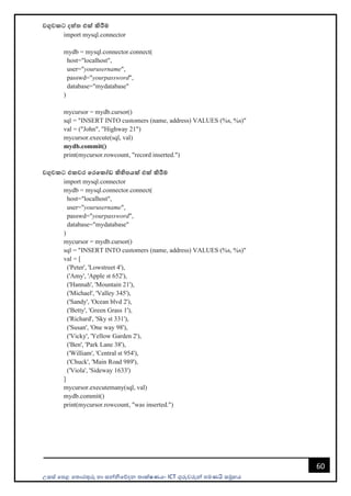 උසස් පෙළ ප ොරතුරු හො සන්නිපේදන ොක්ෂණය- ICT ගුරුවරුන්න ෙමණයි සමූහය
60
වගුවකට දත්ත එක් කිරීම
import mysql.connector
mydb = mysql.connector.connect(
host="localhost",
user="yourusername",
passwd="yourpassword",
database="mydatabase"
)
mycursor = mydb.cursor()
sql = "INSERT INTO customers (name, address) VALUES (%s, %s)"
val = ("John", "Highway 21")
mycursor.execute(sql, val)
mydb.commit()
print(mycursor.rowcount, "record inserted.")
වගුවකට එකවර මරමකෝඩ කිහිපයක් එක් කිරීම
import mysql.connector
mydb = mysql.connector.connect(
host="localhost",
user="yourusername",
passwd="yourpassword",
database="mydatabase"
)
mycursor = mydb.cursor()
sql = "INSERT INTO customers (name, address) VALUES (%s, %s)"
val = [
('Peter', 'Lowstreet 4'),
('Amy', 'Apple st 652'),
('Hannah', 'Mountain 21'),
('Michael', 'Valley 345'),
('Sandy', 'Ocean blvd 2'),
('Betty', 'Green Grass 1'),
('Richard', 'Sky st 331'),
('Susan', 'One way 98'),
('Vicky', 'Yellow Garden 2'),
('Ben', 'Park Lane 38'),
('William', 'Central st 954'),
('Chuck', 'Main Road 989'),
('Viola', 'Sideway 1633')
]
mycursor.executemany(sql, val)
mydb.commit()
print(mycursor.rowcount, "was inserted.")
 