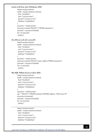 උසස් පෙළ ප ොරතුරු හො සන්නිපේදන ොක්ෂණය- ICT ගුරුවරුන්න ෙමණයි සමූහය
61
වගුවක ඇති සියළු දත්ත නිරීක්ෂණය කිරීම
import mysql.connector
mydb = mysql.connector.connect(
host="localhost",
user="yourusername",
passwd="yourpassword",
database="mydatabase"
)
mycursor = mydb.cursor()
mycursor.execute("SELECT * FROM customers")
myresult = mycursor.fetchall()
for x in myresult:
print(x)
තීරු කිහිපයක ඇති දත්ත ලබාගැනීම
import mysql.connector
mydb = mysql.connector.connect(
host="localhost",
user="yourusername",
passwd="yourpassword",
database="mydatabase"
)
mycursor = mydb.cursor()
mycursor.execute("SELECT name, address FROM customers")
myresult = mycursor.fetchall()
for x in myresult:
print(x)
My SQL Where විධානය භාවිතා කිරීම
import mysql.connector
mydb = mysql.connector.connect(
host="localhost",
user="yourusername",
passwd="yourpassword",
database="mydatabase"
)
mycursor = mydb.cursor()
sql = "SELECT * FROM customers WHERE address ='Park Lane 38'"
mycursor.execute(sql)
myresult = mycursor.fetchall()
for x in myresult:
print(x)
import mysql.connector
mydb = mysql.connector.connect(
host="localhost",
user="yourusername",
passwd="yourpassword",
database="mydatabase"
 