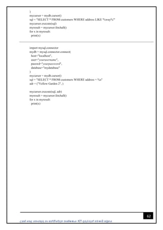 උසස් පෙළ ප ොරතුරු හො සන්නිපේදන ොක්ෂණය- ICT ගුරුවරුන්න ෙමණයි සමූහය
62
)
mycursor = mydb.cursor()
sql = "SELECT * FROM customers WHERE address LIKE '%way%'"
mycursor.execute(sql)
myresult = mycursor.fetchall()
for x in myresult:
print(x)
import mysql.connector
mydb = mysql.connector.connect(
host="localhost",
user="yourusername",
passwd="yourpassword",
database="mydatabase"
)
mycursor = mydb.cursor()
sql = "SELECT * FROM customers WHERE address = %s"
adr = ("Yellow Garden 2", )
mycursor.execute(sql, adr)
myresult = mycursor.fetchall()
for x in myresult:
print(x)
 