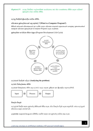 උසස් පෙළ ප ොරතුරු හො සන්නිපේදන ොක්ෂණය- ICT ගුරුවරුන්න ෙමණයි සමූහය
1
නිපුණතාව 9 .eg¨ úi`oSug we,af.dß;u ixj¾Okh lr tajd wdfla;kh lsÍu i`oyd mhs;ka
l%uf,aL NdId Ndú;d lsÍu'
ගැටලු විසඳීමේ ක්‍රියාවලිය භාවිතා කිරීම.
පරිගණක ක්‍රමමේඛනයක් යනු කුමක්ද ? (What is a Computer Program?)
lsishï ld¾hhla mß.Klfhka lr .ekSu i`oyd mß.Kl NdIdjla wkqidrfhka f.dkql, m%ldYkhkaf.a
tl;=jla mß.Kl l%uf,aLhla (Computer Program) f,i ye`Èkafõ'
ක්‍රමමේඛන සංවර්ධන ජීවන චක්‍රය (Program Development Life-Cycle)
.eg¿jla úi`§fï wÈhr (Analyzing the problem)
ගැටළුව විශ්මේෂණය කිරීම
.eg¿jla úYaf,aIkh කිරීම යනු ගැටළුවට අදොල wdodk" m%;sodk iy l%shdj,sh හඳුනොගැනීමයි.
විකේප විසදුම
ගැටලුවක් විසදීම සඳහො ක්‍රමපේද කිහිෙයක් තිබිය හැක. ඒවො විකල්ෙ විදුම් පලස හඳුන්නවයි. පමය ගැටලුපේ
ස්වභොවය අනුව පවනස් පේ.
උදාහරණ: සෘජුපකෝණොස්‍රයක ෙරිමිතිය පසවීම සඳහො ෙහ ක්‍රමපේද භොවි ො කළ හැක.
ගැටළුව
විශ්පල්ෂණය
කිරීම
ගැටළුවට අදොල
ඇල්පගොරි මය
ක් පගොඩනැගීම
ඇල්පගොරි මය
ට අදොල
ක්‍රමපල්ඛනයක්
සැකසීම
සකස්කල
ක්‍රමපල්ඛණය
ෙරික්ෂො කිරීම
ක්‍රියොත්මක
කිරීම සහ
නඩත්තුව
Input Process Output
 