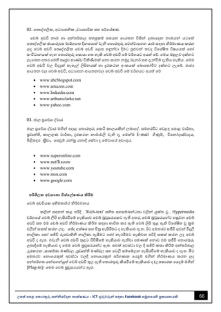66
උසස් පෙළ ප ොරතුරු සන්නිපේදන ොක්ෂණය - ICT ගුරුවරුන්න සඳහො Facebook සමූහපයහි ප්‍රකොශනයකි.
02. වපෞද්ගලික, අධයොපික ,වයොපොරික සහ පර්වේෂණ
වවබ් අඩවි නොම හො අන්නතර්ජොල පහසුකම් සපයන ආයතන විසින්න ලෙොවදන නොමයන්න යටවත්
වපෞද්ගලික ඡොයොරූපප මොර්ගගත දිනවපොත් වැි වතොරතුරු පවත්වොවගන යොම සඳහො ිර්මොණය කරන
ලද වවබ් අඩවි වපෞද්ගලික වවබ් අඩවි වලස හඳුන්නවො දීමට පුළුවන්න තවද විවශ්ිත විෂයයක් වහෝ
සංවිධොනයක් ගැන වතොරතුරු වසොයො ගත හැකි වවබ් අඩවි වම් වර්ගයට අයත් වේ. වමය ෙහුලව දක්නට
ලැවෙන අතර වමහි සෘජුව භොණ්ඩ විකිණීමක් වනො කරන නමුදු ෙැනර් සහ දැන්නවීම් දැකිය හැකිය. වමම
වවබ් අඩවි වල විදුත් තැපැල් ලිපිනයක් හො දුරකථන අංකයක් වෙොවහෝවිට දක්නට ලැවබ්. රොජය
ආයතන වල වවබ් අඩවි, අධයොපන ආයතනවල වවබ් අඩවි වම් වර්ගයට අයත් වේ
• www.abcblogspot.com
• www.amazon.com
• www.linkedin.com
• www.arthurcclarke.net
• www.yahoo.com
03. ජොල ප්‍රවේශ ද්වොර
ජොල ප්‍රවේශ ද්වොර මගින්න අදොළ වතොරතුරු වකටි කොලයකින්න ලෙොවද්. සමහරවිට වවළඳ වපොළ වොර්තො,
පරවෘත්ති, කොලගුණ වොර්තො, දුරකථන නොමොවලි වැි දෑ වමන්නම E-mail ගිණුම්, විවනෝදොස්වොදය,
පිළිසඳර කරීඩො, වසවුම් යන්නතර යනොදී වස්වො ද වම්වොවේ අඩංගුය.
• www.superonline.com
• www.netflixcom
• www.youtube.com
• www.msn.com
• www.google.com
ෙරිශී ක අවශය ො විශ්පේෂණය කිරීම
වවබ් අඩවියක අභිමතොර්ථ ිර්වචනය
කලින්න සඳහන්න කළ පරිදි . 'Rich-text' සහිත සහසම්ෙන්නධතො වලින්න යුක්ත ූ . Hypermedia
වර්ගවේ වවබ් ලිපි හැසිරවීවම් හැකියොව වවබ් ෙරවුසරයකට ඇති අතර, වවබ් ෙරවුසරයන්නට හසුවන වවබ්
අඩවි සහ එම වවබ් අඩවි ිර්මොණය කිරීම සඳහො භොවිත කර ඇති වවබ් ලිපි තුළ ඇති විවශ්ිත ූ කරම
වලින්න සකස් කරන ලද, වේද අක්ෂර සහ චිතර හැසිරීමට ද හැකියොව ඇත. ඊට අමතරව සජීවි ගුවන්න විදුලි
නොලිකො වහෝ සජීවි රූපවොහිනී නොලිකො ඇසීමට වහෝ නැරඹීමට හැකිවන පරිදි සකස් කරන ලද වවබ්
අඩවි ද ඇත. එවැි වවබ් අඩවි තුළට පිවිසීවම් හැකියොව ඇතිවො පමණක් වනොව එම සජීවී වතොරතුරු
ලෙොදීවම් හැකියොව ද වමම වවබ් ෙරවුසරයන්නට ඇත. තවත් අවස්ථො වල දී සජීවී කතො කිරීම් අන්නතර්ජොල
,දුරකථන ,සොකච්ඡො මණ්ඩල ,පරවෘත්ති මණ්ඩල සහ වටලි සම්වම්ලන හැසිරවීවම් හැකියොව ද ඇත. මීට
අමතරව වනොවයකුත් අවස්ථො වලදී වනොවයකුත් පරිගණක වයදුම් මගින්න ිර්මොණය කරන ලද
අන්නතර්ගත යන්නවගන්නයුත් වවබ් අඩවි තුල ඇති වතොරතුරු කියවීවම් හැකියොව ද (උපකොරක වයදුම් මගින්න
[Plug-in]& වමම වවබ් ෙරවුසරයන්නට ඇත.
 