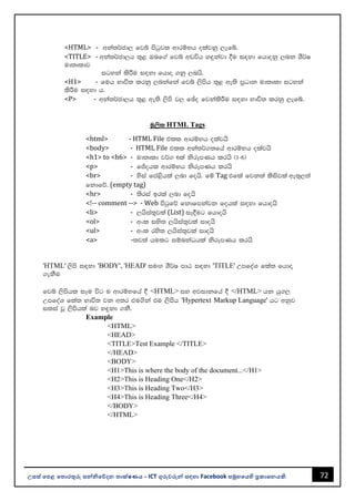 72
උසස් පෙළ ප ොරතුරු සන්නිපේදන ොක්ෂණය - ICT ගුරුවරුන්න සඳහො Facebook සමූහපයහි ප්‍රකොශනයකි.
<HTML> - wka;¾cd, fjí msgqjl wdrïNh olajkq ,efí'
<TITLE> - wka;¾cd,h ;=< Tnf.a fjí wvúh y÷kajd §u i|yd fhdokq ,nk YS¾I
ud;Dldj
igyka lsÍu i|yd fhdÞ .kq ,nhs'
<H1> - fuh Ndú; lrkq ,nkafka fjí ,smsh ;=< we;s m%Odk ud;Dld igyka
lsÍu i|yd h'
<P> - wka;¾cd,h ;=< we;s ,sms j, fþo fjkalsÍu i|yd Ndú; lrkq ,efí'
uQ,sl HTML Tags
<html> - HTML File tll wdrïNh olajhs
<body> - HTML File tll wka;¾.;fha wdrïNh olajhs
<h1> to <h6> - ud;Dld j¾. 6la ksrEmKh lrhs ^1-6&
<p> - fÊohl wdrïNh ksrEmKh lrhs
<br> - ysia fma<shla ,nd fohs' fï Tag tfla fjk;a lsisjla we;=,;a
fkdfõ' (empty tag)
<hr> - ;sria brla ,nd fohs
<!-- comment --> - Web msgqfõ fkdfmkajk fohla i|yd fhdohs
<li> - ,hsia;=jla (List) iE§ug fhdohs
<ol> - wxl iys; ,hsia;=jla idohs
<ul> - wxl rys; ,hsia;=jla idohs
<a> -;j;a hulg iïnkaOhla ksrEmKh lrhs
'HTML' ,sms i|yd 'BODY', 'HEAD' iuÕ YS¾I mdG i|yd 'TITLE' WmfoaY fla; fhdÞ
.ekSu
fjí ,smshl iEu úg u wdrïNfha § <HTML> iy wjidkfha § </HTML> hk hq.,
WmfoaY fla; Ndú; jk w;r tu.ska tu ,smsh 'Hypertext Markup Language' hg wkqj
ilia jQ ,smshla nj y÷kd .kS'
Example
<HTML>
<HEAD>
<TITLE>Test Example </TITLE>
</HEAD>
<BODY>
<H1>This is where the body of the document...</H1>
<H2>This is Heading One</H2>
<H3>This is Heading Two</H3>
<H4>This is Heading Three</H4>
</BODY>
</HTML>
 