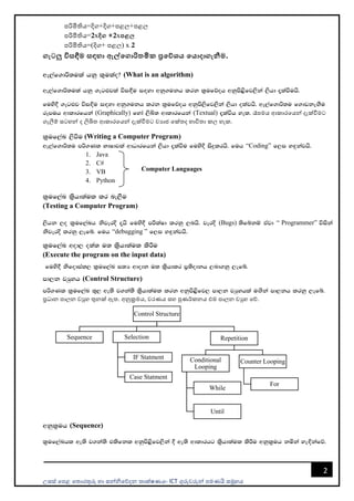 උසස් පෙළ ප ොරතුරු හො සන්නිපේදන ොක්ෂණය- ICT ගුරුවරුන්න ෙමණයි සමූහය
2
ෙරිමිතිය=දිග+දිග+ෙළල+ෙළල
ෙරිමිතිය=2xදිග +2xපළල
ෙරිමිතිය=(දිග+ ෙළල) x 2
ගැටලු විසඳීම සඳහා ඇේමගාරිතමික ප්‍රමේශය මයාදාගැනීම.
we,af.dß;ula hkq l=ulao@ (What is an algorithm)
we,af.dß;ula hkq .eg¿jla úi`§u i`oyd wkq.ukh lrk l%ufõoh wkqms<sfj,ska ,shd ±laùuhs'
fuys§ .eg¿j úi`Èu i`oyd wkq.ukh lrk l%ufõoh wkqms,sfj,ska ,shd olajhs' we,af.dß;u f.dvke`.Su
rEmuh wdldrfhka (Graphically) fyda ,sÅ; wdldrfhka (Textual) ±laúh yel' රෑෙමය ආකොරපයන්න දැක්වීමට
ගැලීම් සටහන්න ද ලිඛි ආකොරපයන්න දැක්වීමට වයොජ පක් ද භොවි ො කල හැක.
l%uf,aL ,sùu (Writing a Computer Program)
we,af.dß;u mß.Kl NdIdjla wdOdrfhka ,shd ±laùu fuysÈ isÿlrhs' fuh “Coding” f,i y`ÿkajhs'
1. Java
2. C#
3. VB
4. Python
l%uf,aL l%shd;aul lr ne,Su
(Testing a Computer Program)
,shk ,o l%uf,aLh ksjerÈ ±hs fuys§ mÍlaId lrkq ,nhs' jerÈ (Bugs) ;sfíkï tAjd “ Programmer” úiska
ksjerÈ lrkq ,efí' fuh “debugging ” f,i y`ÿkajhs'
l%uf,aL wod, o;a; u; l%shd;aul lsÍu
(Execute the program on the input data)
fuys§ ksfodial, l%uf,aL i;H wdodk u; l%shdlr m%;sodkh ,nd.kq ,efí'
md,k jHqyh (Control Structure)
mß.Kl l%uf,aL ;=, we;s j.ka;s l%shd;aul lrk wkqms<sfj, md,k jHqyhla u`.ska md,kh lrkq ,efí'
ප්‍රධොන ෙොලන වුහ තුනක් ඇ . අනුක්‍රමය, වරණය සහ පුණර්කනය එම ෙොලන වුහ පේ.
wkql%uh (Sequence)
l%uf,aLhl we;s j.ka;s tlsfkl wkqms<sfj,ska § we;s wdldrhg l%shd;aul lsÍu wkql%uh kñka ye`Èkafõ'
Control Structure
Sequence Selection
IF Statment
Case Statment
Repetition
Conditional
Looping
While
Until
Counter Looping
For
Computer Languages
 