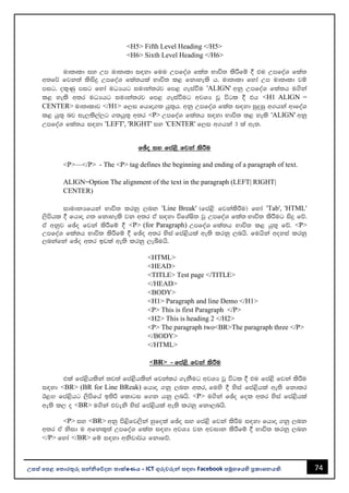 74
උසස් පෙළ ප ොරතුරු සන්නිපේදන ොක්ෂණය - ICT ගුරුවරුන්න සඳහො Facebook සමූහපයහි ප්‍රකොශනයකි.
<H5> Fifth Level Heading </H5>
<H6> Sixth Level Heading </H6>
ud;Dld iy Wm ud;Dld i|yd fuu WmfoaY fla; Ndú; lsÍfï § tu WmfoaY fla;
w;f¾ fjk;a lsisÿ WmfoaY fla;hla Ndú; l< fkdyels h' ud;Dld fyda Wm ud;Dld jï
mig" ol=Kq mig fyda uOHhg iudka;rj fm< .eiaùu 'ALIGN' wkq WmfoaY fla;h u.ska
l< yels w;r uOHhg iudka;rj fm< .eiaùug wjYH jQ úgl § th <H1 ALIGN =
CENTER> ud;Dldj </H1> f,i fhdÞ.; hq;=h' wkq WmfoaY fla; i|yd iqÿiq w.hka wdfoaY
l< hq;= nj ie,ls,a,g .;hq;= w;r <P> WmfoaY fla;h i|yd Ndú; l< yels 'ALIGN' wkq
WmfoaY fla;h i|yd 'LEFT', 'RIGHT' iy 'CENTER' f,i w.hka 3 la we;'
fþo iy fma<s fjka lsÍu
<P>—</P> - The <P> tag defines the beginning and ending of a paragraph of text.
ALIGN=Option The alignment of the text in the paragraph (LEFT| RIGHT|
CENTER)
idudkHfhka Ndú; lrkq ,nk 'Line Break' ^fma<s fjkalsÍu& fyda 'Tab', 'HTML'
,smshl § fhdÞ .; fkdyels jk w;r tA i|yd úfYaIs; jQ WmfoaY fla; Ndú; lsÍug isÿ fõ'
tA wkqj fþo fjka lsÍfï § <P> (for Paragraph) WmfoaY fla;h Ndú; l< hq;= fõ' <P>
WmfoaY fla;h Ndú; lsÍfï § fþo w;r ysia fma<shla we;s lrkq ,nhs' fuhska woyia lrkq
,nkafka fþo w;r bvla we;s lrkq ,eîuhs'
<HTML>
<HEAD>
<TITLE> Test page </TITLE>
</HEAD>
<BODY>
<H1> Paragraph and line Demo </H1>
<P> This is first Paragraph </P>
<H2> This is heading 2 </H2>
<P> The paragraph two<BR>The paragraph three </P>
</BODY>
</HTML>
<BR> - fma<s fjka lsÍu
tla fma<shlska ;j;a fma<shlska fjkalr .ekSug wjYH jQ úgl § tu fma<s fjka lsÍu
i|yd <BR> (BR for Line BReak) fhdÞ .kq ,nk w;r, fuys § ysia fma<shla we;s fkdlr
B<Õ fma<shg ,smsfha b;sß fldgi f.k hkq ,nhs' <P> u.ska fþo fol w;r ysia fma<shla
we;s l, o <BR> u.ska tjeks ysia fma<shla we;s lrkq fkd,nhs'
<P> iy <BR> wkq ms<sfj,ska yqfola fþo iy fma<s fjka lsÍu i|yd fhdÞ .kq ,nk
w;r tA ksid u wfkl=;a WmfoaY fla; i|yd wjYH jk wjidk lsÍfï § Ndú; lrkq ,nk
</P> fyda </BR> fï i|yd wksjd¾h fkdfõ'
 