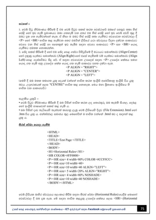 75
උසස් පෙළ ප ොරතුරු සන්නිපේදන ොක්ෂණය - ICT ගුරුවරුන්න සඳහො Facebook සමූහපයහි ප්‍රකොශනයකි.
igyka #
1' fjí msgq ks¾udKh lsÍfï § tu fjí msgqj ilia lrk wjia:dfõ Tnf.a myiqj ;ld ysia
fma<s fyda bv yels m%udKhg ;nd .;yels jk w;r tu ysia fma<s fyda bv fjí wvú ;=< §
Tng ±l .; yelsjkafka ke;' tA ksid u Tng ysia fma<s ;nd .ekSug wjYHjk wjia:dj, §
<P> fyda <BR> Ndú; l< yelsjk w;r tu.ska ,smsfha h:d iajrEmh úoyd olajk wdldrhg
wjYH jk ysia fma<s yd wfkl=;a bv ;eîu i|yd wjYH wdldrhg <P> iy <BR> fhdÞ
.ekSug wu;l fkdlrkak'
2' fþo ilia lsÍfï § fyda tu fþo fm< .iajd msysgqùfï § uOHhg iudka;rj (Align Center)
fyda ol=Kq me;a;g iudka;rj (Align Right) fyda tfia ke;skï jï me;a;g iudka;rj (Align
Left) fm< .eiaiùug isÿ fõ' tA i|yd wjYHjk Wmfoia i|yd <P> WmfoaY fla;h iuÕ
fhdÞ .; yels wkq WmfoaY fla; fhdÞ .; yels wdldrh my; olajd we;'
<P ALIGN = "RIGHT">
<P ALIGN = "CENTER">
<P ALIGN = "LEFT">
^fuys § Tn u;l ;nd.; hq;= fohla jkafka Ndú; lrk bx.%Sis wfußldkq bx.%Sis úh hq;=
njh' WÞyrKhla f,i "CENTRE" Ndú; l< fkdyel' fuh uyd ì%;dkH bx.%Sisfh ys
Ndú; jk wdldrhhs'&
ie,lsh hq;=hs #-
• fjí msgqj ks¾udKh lsÍfï § Tn úiska Ndú; lrk ,o f;dr;=re Tn leu;s isxy," fou<
fyda bx.%Sis NdIdfjka ilia l< yels h'
• Tn úiska oDv ;eáfhys ;ekam;a lr.kq ,enQ fjí ,smsfhys È.=j (File Extension) .html fyda
.htm úh hq;= h' wka;¾cd, iudch ;=, fnfyúka u Ndú; jkafka .html nj o i|yka l<
hq;= h'
;sria f¾Ld fhdod .ekSu
<HTML>
<HEAD>
<TITLE>Test Page </TITLE>
</HEAD>
<BODY>
<H1>Horizontal Rules</H1>
<HR COLOR=#FF0000>
<P><HR size= 4 width=80% COLOR=#CCFFCC>
<P><HR size=10 width=40>
<P><HR size=10 width=40 ALIGN=”LEFT”>
<P><HR size= 5 width=20% ALIGN=”RIGHT”>
<P><HR size= 4 width=80% NOSHADE>
<P><HR size=10 width=40 NOSHADE>
</BODY></HTML>
fjí ,smshl ndysr iajrEmh w,xldr lsÍu i|yd ;sria f¾Ld (Horizontal Rules) fh§u fndfyda
wjia:dj, § Tn ±l we;' fï i|yd Ndú; l<hq;= WmfoaY fla;h f,i <HR> (Horizontal
 