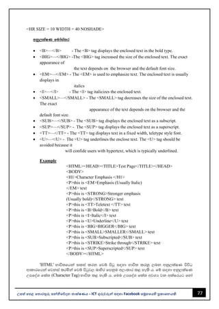 77
උසස් පෙළ ප ොරතුරු සන්නිපේදන ොක්ෂණය - ICT ගුරුවරුන්න සඳහො Facebook සමූහපයහි ප්‍රකොශනයකි.
<HR SIZE = 10 WIDTH = 40 NOSHADE>
wkq,laIK fudaia;r
• <B>—</B> - The <B> tag displays the enclosed text in the bold type.
• <BIG>—</BIG> -The <BIG> tag increased the size of the enclosed text. The exact
appearance of
the text depends on the browser and the default font size.
• <EM>—</EM> - The <EM> is used to emphasize text. The enclosed text is usually
displays in
italics
• <I>—</I> - The <I> tag italicizes the enclosed text.
• <SMALL>—</SMALL> - The <SMALL> tag decreases the size of the enclosed text.
The exact
appearance of the text depends on the browser and the
default font size.
• <SUB>—</SUB> - The <SUB> tag displays the enclosed text as a subscript.
• <SUP>—</SUP> - The <SUP> tag displays the enclosed text as a superscript.
• <TT>—</TT> - The <TT> tag displays text in a fixed width, teletype style font.
• <U>—</U> - The <U> tag underlines the enclose text. The <U> tag should be
avoided because it
will confide users with hypertext, which is typically underlined.
Example
<HTML><HEAD><TITLE>Test Page</TITLE></HEAD>
<BODY>
<H1>Character Emphasis </H1>
<P>this is <EM>Emphasis (Usually Italic)
</EM> text
<P>this is <STRONG>Stronger emphasis
(Usually bold)</STRONG> text
<P>this is <TT>Teletext </TT> text
<P>this is <B>Bold</B> text
<P>this is <I>Italic</I> text
<P>this is <U>Underline</U> text
<P>this is <BIG>BIGGER</BIG> text
<P>this is <SMALL>SMALLER</SMALL> text
<P>this is <SUB>Subscripted</SUB> text
<P>this is <STRIKE>Strike through</STRIKE> text
<P>this is <SUP>Superscripted</SUP> text
</BODY></HTML>
'HTML' Ndú;fhka ilia lrk fjí msgq i|yd Ndú; lrkq ,nk wkq,laIK úúO
wdldrfhka fjkia lrñka fjí msgqj, ndysr fmkqu w,xldr l< yels h' fï i|yd wkq,laIK
WmfoaY fla; (Character Tag) Ndú; l< yels h' fuu WmfoaY fla; wjYH jk wlaIrhg fyda
 