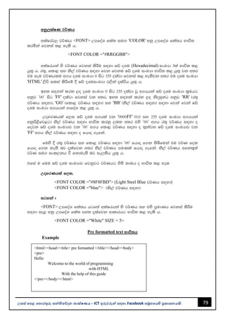 79
උසස් පෙළ ප ොරතුරු සන්නිපේදන ොක්ෂණය - ICT ගුරුවරුන්න සඳහො Facebook සමූහපයහි ප්‍රකොශනයකි.
wkq,laIK j¾Kh
wlaIrj, j¾Kh <FONT> WmfoaY fla; iuÕ 'COLOR' wkq WmfoaY fla;h Ndú;
lrñka fjkia l< yels h'
<FONT COLOR ="#RRGGBB">
wlaIrhka ys j¾Kh fjkia lsÍu i|yd Iâ oYu (Hexadecimal) ixLHd 3la Ndú; l<
hq;= h' r;=" fld< iy ks,a j¾Kh i|yd fjk fjku Iâ oYu ixLHd Ndú; l< hq;= jk w;r
tu iEu j¾Khlu w.h oYu ixLHd 0 isg 255 olajd fjkia l< yelsjk w;r tu oYu ixLHd
'HTML' ,sms ilia lsÍfï § Iâ oYuixLHd j,ska ±laúh hq;= h'
by; i|yka lrk ,o oYu ixLHd 0 isg 255 olajd jQ w.hhka Iâ oYu ixLHd l%uhg
wkqj z00Z isg 'FF' olajd fjkia jk w;r" by; i|yka lrk ,o ksoiqkg wkqj 'RR' ^r;=
j¾Kh i|yd&" 'GG' ^fld< j¾Kh i|yd& iy 'BB' ^ks,a j¾Kh i|yd& i|yd fjka fjka Iâ
oYu ixLHd w.hhka wdfoaY l< hq;= h'
WÞyrKhla f,i Iâ oYu w.hla jk '0000FF' ^0"0 iy 255 oYu ixLHd w.hhka
wkqms<sfj<g& ks,a j¾Kh i|yd Ndú; lrkq ,nk w;r tys z00Z w.h r;= j¾Kh i|yd o
fojk Iâ oYu ixLHdj jk z00Z w.h fld< j¾Kh i|yd o ;=kajk Iâ oYu ixLHdj jk
'FF' w.h ks,a j¾Kh i|yd o fhdÞ .efka'
fuys § r;= j¾Kh iy fld< j¾Kh i|yd z00Z fhdÞ f.k ;sîfuka tu j¾K fol
fhdÞ f.k ke;s nj ±lafjk w;r ks,a j¾Kh muKla fhdÞ .efka' ks,a j¾Kh wfkl=;a
j¾K iu. ixl,kh ù fkdue;s nj ie,lsh hq;= h'
tfia u fuu Iâ oYu ixLHdj fjkqjg j¾Khg ysñ kduh o Ndú; l< yel
WÞyrKhla f,i"
<FONT COLOR ="#8F8FBD"> (Light Steel Blue j¾Kh i|yd)
<FONT COLOR ="blue"> ^ks,a j¾Kh i|yd&
igyka #
<FONT> WmfoaY fla;h hgf;a wlaIrhka ys j¾Kh iy tys m%udKh fjkia lsÍu
i|yd wÞ< wkq WmfoaY fla; my; ±lafjk wdldrhg Ndú; l< yels h'
<FONT COLOR ="White" SIZE = 5>
Pre formatted text Ndú;h
Example
<html><head><title> pre formatted </title></head><body>
<pre>
Hello
Welcome to the world of programming
with HTML
With the help of this guide
</pre></body></html>
 
