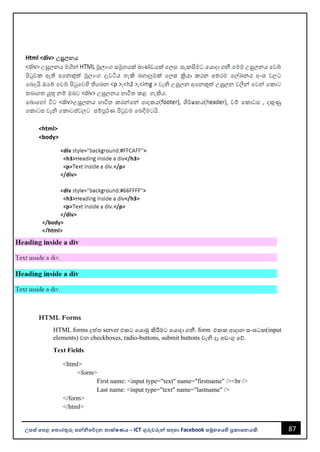 87
උසස් පෙළ ප ොරතුරු සන්නිපේදන ොක්ෂණය - ICT ගුරුවරුන්න සඳහො Facebook සමූහපයහි ප්‍රකොශනයකි.
<html>
<body>
HTML Forms
HTML forms දත්ත server එකට වයොමු කිරීමට වයොදො ගනී. form එකක ආදොන සංඝටක(input
elements) වන checkboxes, radio-buttons, submit buttons වැි දෑ අඩංගු වේ.
Text Fields
<html>
<form>
First name: <input type="text" name="firstname" /><br />
Last name: <input type="text" name="lastname" />
</form>
</html>
 