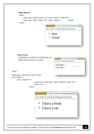 88
උසස් පෙළ ප ොරතුරු සන්නිපේදන ොක්ෂණය - ICT ගුරුවරුන්න සඳහො Facebook සමූහපයහි ප්‍රකොශනයකි.
Radio Buttons
<form>
<input type="radio" name="sex" value="male" /> Male<br />
<input type="radio" name="sex" value="female" /> Female
</form>
Check boxes
(Checkboxes එවක්දී ඔෙට එක් පිළිතුරක් වහෝ
පිළිතුරු කීපයක් වතෝරොගත හැකිය)
<form>
<input type="chec kbox" name="book"
value="book" />
I have a book<br />
<input type="chec kbox" name="vehicle" value="Car"
I have a car />
</form>
 