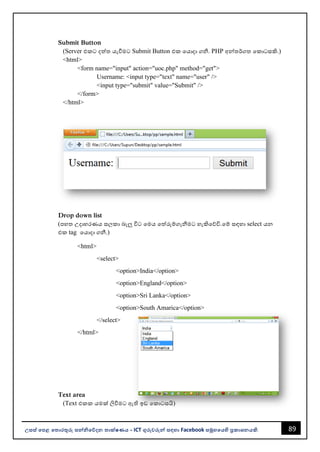 89
උසස් පෙළ ප ොරතුරු සන්නිපේදන ොක්ෂණය - ICT ගුරුවරුන්න සඳහො Facebook සමූහපයහි ප්‍රකොශනයකි.
Submit Button
(Server එකට දත්ත යැවීමට Submit Button එක වයොදො ගනී. PHP අන්නතර්ගත වකොටසකි.)
<html>
<form name="input" action="uoc.php" method="get">
Username: <input type="text" name="user" />
<input type="submit" value="Submit" />
</form>
</html>
Drop down list
(පහත උදොහරණය සලකො ෙැලු විට වමය වත්රුම්ගැනීමට හැකිවේවි.වම් සඳහො select යන
එක tag වයොදො ගනී.)
<html>
<select>
<option>India</option>
<option>England</option>
<option>Sri Lanka</option>
<option>South Amarica</option>
</select>
</html>
Text area
(Text එකක යමක් ලිවීමට ඇති ඉඩ වකොටසයි)
 