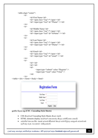 91
උසස් පෙළ ප ොරතුරු සන්නිපේදන ොක්ෂණය - ICT ගුරුවරුන්න සඳහො Facebook සමූහපයහි ප්‍රකොශනයකි.
<table align="center">
<tr>
<td>First Name</td>
<td><span class="req">*</span></td>
<td><input type="text" id="fName" /></td>
</tr>
<tr>
<td>Middle Name</td>
<td><span class="req">*</span></td>
<td><input type="text" id="mName" /></td>
</tr>
<tr>
<td>Last Name</td>
<td><span class="req">*</span></td>
<td><input type="text" id="lName" /></td>
</tr>
<tr>
<td>Email</td>
<td><span class="req">*</span></td>
<td><input type="text" id="email" /></td>
</tr>
<tr>
<td></td>
<td></td>
<td>
<input type="submit" value="Register" />
<input type="reset" value="Clear" />
</td>
</tr>
</table></div></form></body></html>
ප්‍රෙි වි ොස ෙත්‍ර (CSS - Cascading Style Sheets)
• CSS කියන්නවන්න Cascading Style Sheets කියන එකයි.
• HTML elements display කරන්නවන්න වකොවහොමද කියලො වමහිදී කතො වකරයි.
• වමමගින්න එක css file එකක් වවනස් කිරීවමන්න ඕනෑම වවබ් පිටුවල වපනුවම් වවනස් කම්
ඇති කල හැක. එය ඉතොම වොසිදොයකවේ.
 