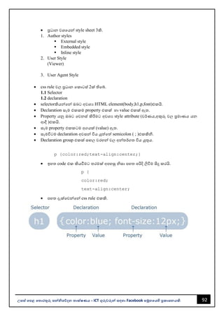 92
උසස් පෙළ ප ොරතුරු සන්නිපේදන ොක්ෂණය - ICT ගුරුවරුන්න සඳහො Facebook සමූහපයහි ප්‍රකොශනයකි.
• ප්‍රධොන වශවයන්න style sheet 3කි.
1. Author styles
▪ External style
▪ Embedded style
▪ Inline style
2. User Style
(Viewer)
3. User Agent Style
• css rule වල ප්‍රධොන වකොටස් 2ක් තිවබ්.
1.1 Selector
1.2 declaration
• selectorකියන්නවන්න ඔෙට අවශය HTML element(body,h1,p,font)එකයි.
• Declaration සෑම එකකම property එකක් හො value එකක් ඇත.
• Property යනු ඔෙට වවනස් කිරීමට අවශය style attribute (වර්ණය,අකුරු වල ප්‍රමොණය යන
ආදී )එකයි.
• සෑම property එකකටම අගයක් (value) ඇත.
• සෑමවිටම declaration අවසන්න විය යුත්වත් semicolon ( ; )එකකිි.
• Declaration group එකක් සඟල වරහන්න වල අන්නතර්ගත විය යුතුය.
p {color:red;text-align:center;}
• ඉහත code එක කියවීමට තරමක් අපහසු ිසො පහත පරිදි ලිවිම සිදු කරයි.
p {
color:red;
text-align:center;
• පහත දැක්වවන්නවන්න css rule එකකි.
 
