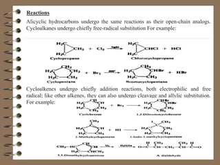 Reactions
Alicyclic hydrocarbons undergo the same reactions as their open-chain analogs.
Cycloalkanes undergo chiefly free-radical substitution For example:
Cycloalkenes undergo chiefly addition reactions, both electrophilic and free
radical; like other alkenes, they can also undergo cleavage and allylic substitution.
For example:
 