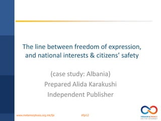 The line between freedom of expression,
     and national interests & citizens’ safety

                      (case study: Albania)
                    Prepared Alida Karakushi
                     Independent Publisher

www.metamorphosis.org.mk/fpi    #fpi12
 