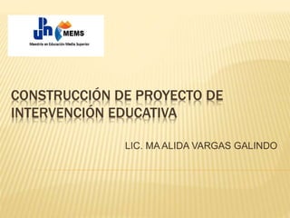 CONSTRUCCIÓN DE PROYECTO DE
INTERVENCIÓN EDUCATIVA
LIC. MA ALIDA VARGAS GALINDO
 