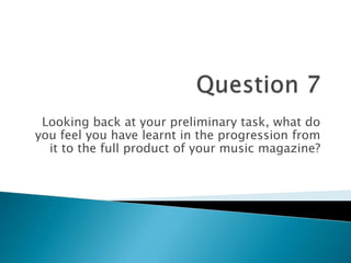 Looking back at your preliminary task, what do
you feel you have learnt in the progression from
it to the full product of your music magazine?
 