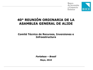 40° REUNIÓN ORDINARIA DE LA
 ASAMBLEA GENERAL DE ALIDE


Comité Técnico de Recursos, Inversiones e
             Infraestructura




             Fortaleza – Brasil
                Mayo, 2010
 