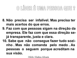 Fábio Kleine Albers O LÍDER É UMA PESSOA QUE ? 8. Não  precisa  ser  infalível. Mas precisa ter mais acertos do que erros. 9. Faz com que pessoas sigam na direção da empresa. Ele faz com que essa direção se- já transparente, justa e clara. 10. Sabe que  não  consegue fazer tudo sozi- nho . Mas  não  comanda  pelo  medo . As pessoas  o  seguem  porque acreditam na sua visão. 