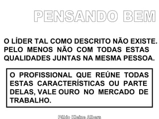 Fábio Kleine Albers PENSANDO BEM O LÍDER TAL COMO DESCRITO NÃO EXISTE. PELO  MENOS  NÃO  COM  TODAS  ESTAS  QUALIDADES JUNTAS NA MESMA PESSOA. O  PROFISSIONAL  QUE  REÚNE  TODAS ESTAS  CARACTERÍSTICAS  OU  PARTE DELAS, VALE OURO  NO  MERCADO  DE TRABALHO. 