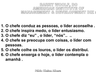 Fábio Kleine Albers BARRY WOOLF, DO  AMERICAN INSTITUTE OF  MANAGEMENT & DEVELOPMENT DIZ : 1. O chefe conduz as pessoas, o líder aconselha . 2. O chefe inspira medo, o líder entusiasmo. 3. O chefe diz “eu” , o líder, “nós”..  .. 4. O chefe se preocupa com coisas, o líder com pessoas. 5. O chefe colhe os louros, o líder os distribui. 6. O chefe enxerga o hoje, o líder contempla o amanhã . 