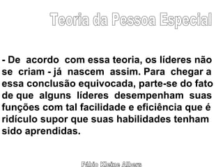 Fábio Kleine Albers Teoria da Pessoa Especial - De  acordo  com essa teoria, os líderes não se  criam - já  nascem  assim. Para  chegar a essa conclusão equivocada, parte-se do fato de que  alguns  líderes  desempenham  suas funções com tal facilidade e eficiência que é ridículo supor que suas habilidades tenham  sido aprendidas. 
