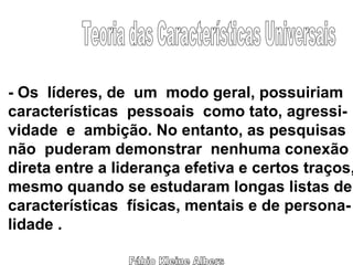 Fábio Kleine Albers Teoria das Características Universais - Os  líderes, de  um  modo geral, possuiriam características  pessoais  como tato, agressi- vidade  e  ambição. No entanto, as pesquisas não  puderam demonstrar  nenhuma conexão direta entre a liderança efetiva e certos traços, mesmo quando se estudaram longas listas de características  físicas, mentais e de persona- lidade . 