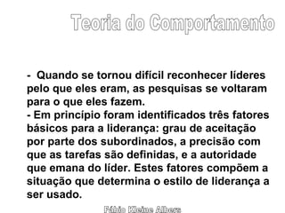 Fábio Kleine Albers Teoria do Comportamento -  Quando se tornou difícil reconhecer líderes pelo que eles eram, as pesquisas se voltaram para o que eles fazem. - Em princípio foram identificados três fatores básicos para a liderança: grau de aceitação  por parte dos subordinados, a precisão com que as tarefas são definidas, e a autoridade que emana do líder. Estes fatores compõem a situação que determina o estilo de liderança a ser usado. 