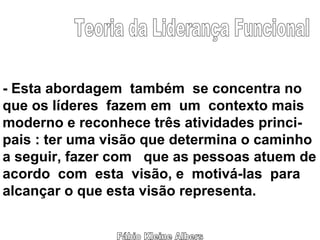 Fábio Kleine Albers Teoria da Liderança Funcional - Esta abordagem  também  se concentra no que os líderes  fazem em  um  contexto mais moderno e reconhece três atividades princi- pais : ter uma visão que determina o caminho a seguir, fazer com  que as pessoas atuem de acordo  com  esta  visão, e  motivá-las  para alcançar o que esta visão representa. 