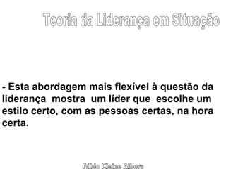 Fábio Kleine Albers Teoria da Liderança em Situação - Esta abordagem mais flexível à questão da liderança  mostra  um líder que  escolhe um  estilo certo, com as pessoas certas, na hora certa. 