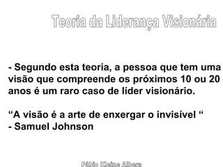 Fábio Kleine Albers Teoria da Liderança Visionária - Segundo esta teoria, a pessoa que tem uma visão que compreende os próximos 10 ou 20 anos é um raro caso de líder visionário. “ A visão é a arte de enxergar o invisível “ - Samuel Johnson 