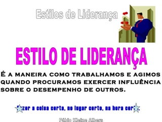 Fábio Kleine Albers ESTILO DE LIDERANÇA É a maneira como trabalhamos e agimos quando procuramos exercer influência sobre o desempenho de outros. Fazer a coisa certa, no lugar certo, na hora certa. Estilos de Liderança 