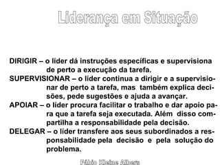 Fábio Kleine Albers Liderança em Situação DIRIGIR – o líder dá instruções específicas e supervisiona de perto a execução da tarefa. SUPERVISIONAR – o líder continua a dirigir e a supervisio- nar de perto a tarefa, mas  também explica deci- sões, pede sugestões e ajuda a avançar. APOIAR – o líder procura facilitar o trabalho e dar apoio pa- ra que a tarefa seja executada. Além  disso com- partilha a responsabilidade pela decisão. DELEGAR – o líder transfere aos seus subordinados a res- ponsabilidade pela  decisão  e  pela  solução do problema.  