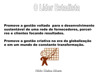 Fábio Kleine Albers O Líder Estadista Promove a gestão voltada  para o desenvolvimento sustentável de uma rede de fornecedores, parcei- ros e clientes focando resultados. Promove a gestão criativa na era da globalização e em um mundo de constante transformação. 
