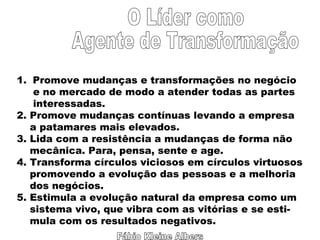Fábio Kleine Albers O Líder como Agente de Transformação Promove mudanças e transformações no negócio e no mercado de modo a atender todas as partes interessadas. 2. Promove mudanças contínuas levando a empresa a patamares mais elevados. 3. Lida com a resistência a mudanças de forma não mecânica. Para, pensa, sente e age. 4. Transforma círculos viciosos em círculos virtuosos promovendo a evolução das pessoas e a melhoria  dos negócios. 5. Estimula a evolução natural da empresa como um sistema vivo, que vibra com as vitórias e se esti- mula com os resultados negativos. 