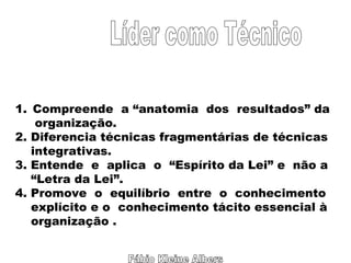 Fábio Kleine Albers Líder como Técnico Compreende  a “anatomia  dos  resultados” da organização. 2. Diferencia técnicas fragmentárias de técnicas integrativas. 3. Entende  e  aplica  o  “Espírito da Lei” e  não a  “ Letra da Lei”. 4. Promove  o  equilíbrio  entre  o  conhecimento  explícito e o  conhecimento tácito essencial à organização . 