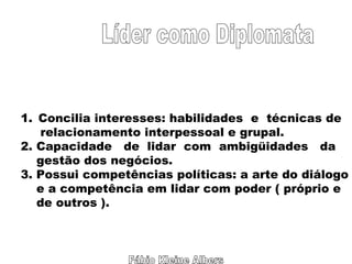 Fábio Kleine Albers Líder como Diplomata Concilia interesses: habilidades  e  técnicas de relacionamento interpessoal e grupal. 2. Capacidade  de  lidar  com  ambigüidades  da  gestão dos negócios. 3. Possui competências políticas: a arte do diálogo e a competência em lidar com poder ( próprio e de outros ). 