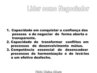 Fábio Kleine Albers Líder como Negociador Capacidade em conquistar a confiança das pessoas  e de negociar  de  forma aberta e transparente. 2. Capacidade  de  transformar  conflitos  em  processos  de  desenvolvimento  mútuo. 3. Competência  essencial  de  desencadear  processos  de  harmonização  e  de  levá-los  a um efetivo desfecho. 