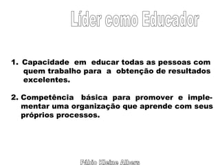 Fábio Kleine Albers Líder como Educador Capacidade  em  educar todas as pessoas com quem trabalho para  a  obtenção de resultados excelentes. 2. Competência  básica  para  promover  e  imple- mentar uma organização que aprende com seus próprios processos. 