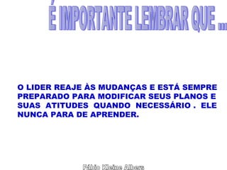 Fábio Kleine Albers É IMPORTANTE LEMBRAR QUE ... O LIDER REAJE ÀS MUDANÇAS E ESTÁ SEMPRE PREPARADO PARA MODIFICAR SEUS PLANOS E SUAS  ATITUDES  QUANDO  NECESSÁRIO .  ELE NUNCA PARA DE APRENDER. 