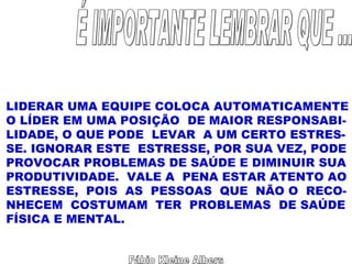 Fábio Kleine Albers É IMPORTANTE LEMBRAR QUE ... LIDERAR UMA EQUIPE COLOCA AUTOMATICAMENTE O LÍDER EM UMA POSIÇÃO  DE MAIOR RESPONSABI- LIDADE, O QUE PODE  LEVAR  A UM CERTO ESTRES- SE. IGNORAR ESTE  ESTRESSE, POR SUA VEZ, PODE PROVOCAR PROBLEMAS DE SAÚDE E DIMINUIR SUA PRODUTIVIDADE.  VALE A  PENA ESTAR ATENTO AO ESTRESSE,  POIS  AS  PESSOAS  QUE  NÃO O  RECO- NHECEM  COSTUMAM  TER  PROBLEMAS  DE SAÚDE FÍSICA E MENTAL. 