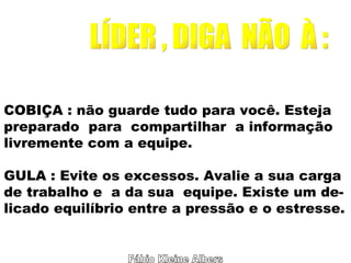 Fábio Kleine Albers LÍDER , DIGA  NÃO  À : COBIÇA : não guarde tudo para você. Esteja preparado  para  compartilhar  a informação livremente com a equipe. GULA : Evite os excessos. Avalie a sua carga de trabalho e  a da sua  equipe. Existe um de- licado equilíbrio entre a pressão e o estresse. 